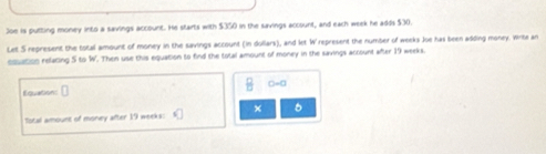 Joe is putting money into a savings account. Hs starts with $350 in the savings account, and each week he adds $30. 
Let S represent the total amount of money in the savings account (in dollars), and let W represent the number of weeks Joe has been adding money. Wirta an 
esuation relating 5 to W. Then use this equation to find the total amount of money in the savings account after 19 weeks. 
□=□ 
Equation: □ 
× 
Total amount of morvey after 19 weeks :