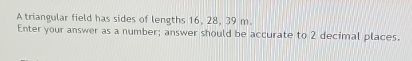 A triangular field has sides of lengths 16, 28, 39 m. 
Enter your answer as a number; answer should be accurate to 2 decimal places.