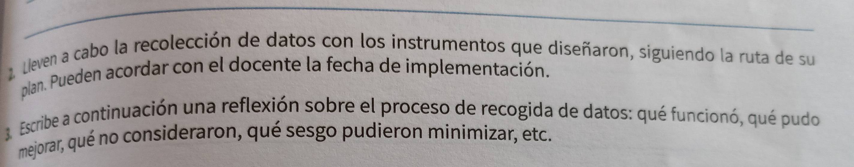 Lleven a cabo la recolección de datos con los instrumentos que diseñaron, siguiendo la ruta de su 
plan. Pueden acordar con el docente la fecha de implementación. 
3. Escribe a continuación una reflexión sobre el proceso de recogida de datos: qué funcionó, qué pudo 
mejorar, qué no consideraron, qué sesgo pudieron minimizar, etc.