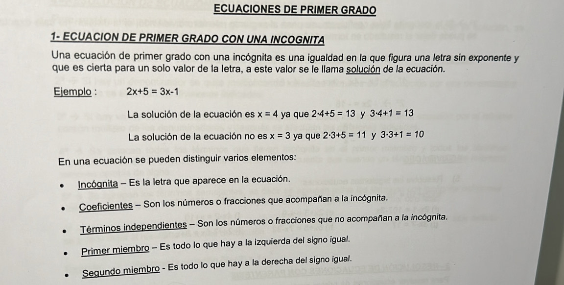 ECUACIONES DE PRIMER GRADO 
1- ECUACION DE PRIMER GRADO CON UNA INCOGNITA 
Una ecuación de primer grado con una incógnita es una igualdad en la que figura una letra sin exponente y 
que es cierta para un solo valor de la letra, a este valor se le llama solución de la ecuación. 
Ejemplo : 2x+5=3x-1
La solución de la ecuación es x=4 ya que 2· 4+5=13 y 3· 4+1=13
La solución de la ecuación no es x=3 ya que 2· 3+5=11 y 3· 3+1=10
En una ecuación se pueden distinguir varios elementos: 
Incógnita - Es la letra que aparece en la ecuación. 
Coeficientes - Son los números o fracciones que acompañan a la incógnita. 
Términos independientes - Son los números o fracciones que no acompañan a la incógnita. 
Primer miembro - Es todo lo que hay a la izquierda del signo igual. 
Segundo miembro - Es todo lo que hay a la derecha del signo igual.