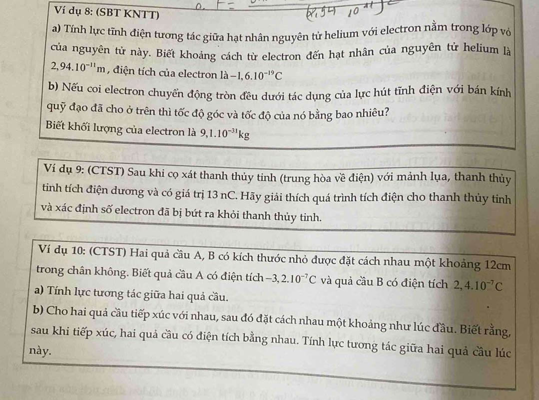 Ví dụ 8: (SBT KNTT) 
a) Tính lực tĩnh điện tương tác giữa hạt nhân nguyên tử helium với electron nằm trong lớp vớ 
của nguyên tử này. Biết khoảng cách từ electron đến hạt nhân của nguyên tử helium là
2,94.10^(-11)m , điện tích của electron ldot a-1,6.10^(-19)C
b) Nếu coi electron chuyển động tròn đều dưới tác dụng của lực hút tĩnh điện với bán kính 
quỹ đạo đã cho ở trên thì tốc độ góc và tốc độ của nó bằng bao nhiêu? 
Biết khối lượng của electron là 9, 1.10^(-31)kg
Ví dụ 9: (CTST) Sau khi cọ xát thanh thủy tinh (trung hòa về điện) với mảnh lụa, thanh thủy 
tinh tích điện dương và có giá trị 13 nC. Hãy giải thích quá trình tích điện cho thanh thủy tinh 
và xác định số electron đã bị bứt ra khỏi thanh thủy tinh. 
Ví dụ 10: (CTST) Hai quả cầu A, B có kích thước nhỏ được đặt cách nhau một khoảng 12cm
trong chân không. Biết quả cầu A có điện tích -3, 2.10^(-7)C và quả cầu B có điện tích 2, 4.10^(-7)C
a) Tính lực tương tác giữa hai quả cầu. 
b) Cho hai quả cầu tiếp xúc với nhau, sau đó đặt cách nhau một khoảng như lúc đầu. Biết rằng, 
sau khi tiếp xúc, hai quả cầu có điện tích bằng nhau. Tính lực tương tác giữa hai quả cầu lúc 
này.