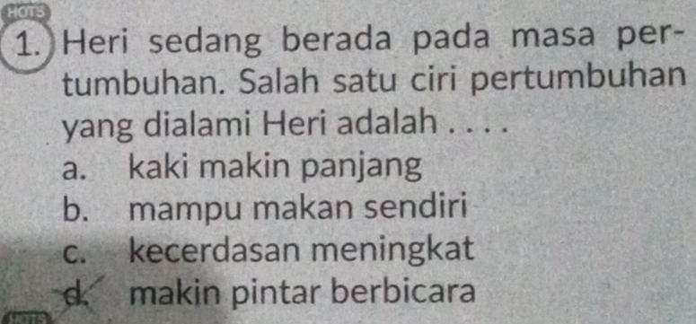 HOTS
1. Heri sedang berada pada masa per-
tumbuhan. Salah satu ciri pertumbuhan
yang dialami Heri adalah . . . .
a. kaki makin panjang
b. mampu makan sendiri
c. kecerdasan meningkat
d. makin pintar berbicara