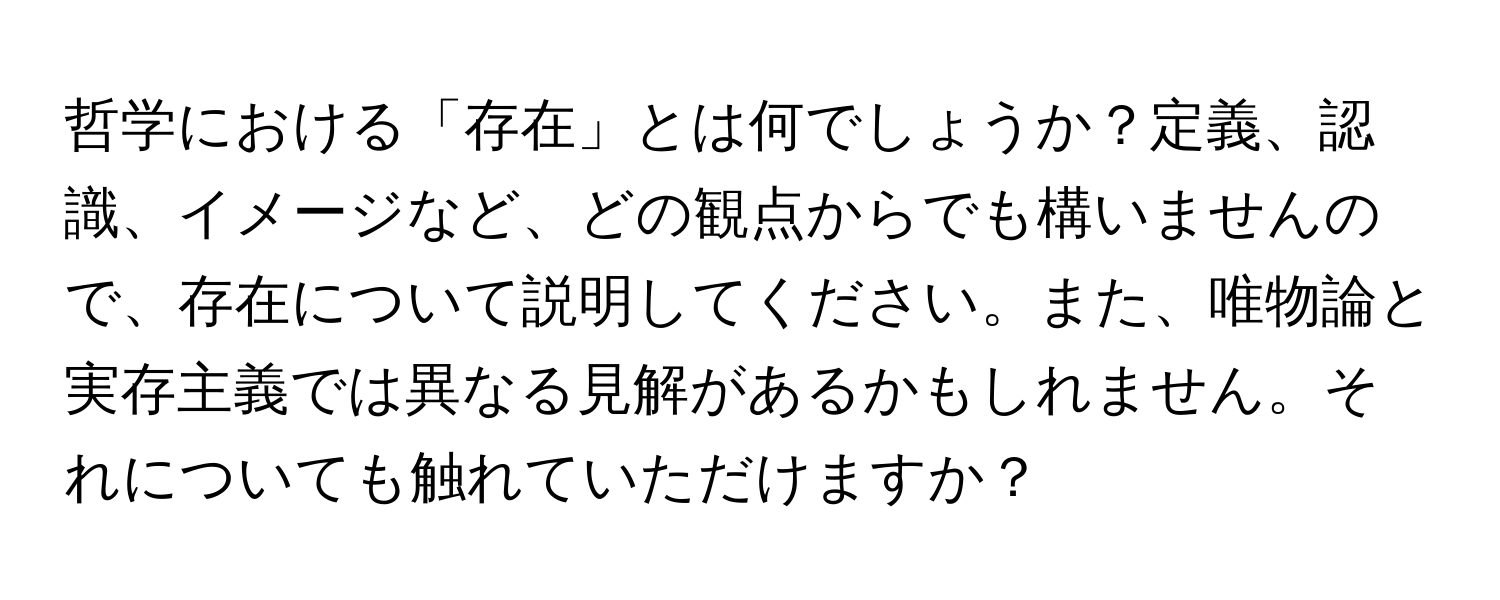 哲学における「存在」とは何でしょうか？定義、認識、イメージなど、どの観点からでも構いませんので、存在について説明してください。また、唯物論と実存主義では異なる見解があるかもしれません。それについても触れていただけますか？