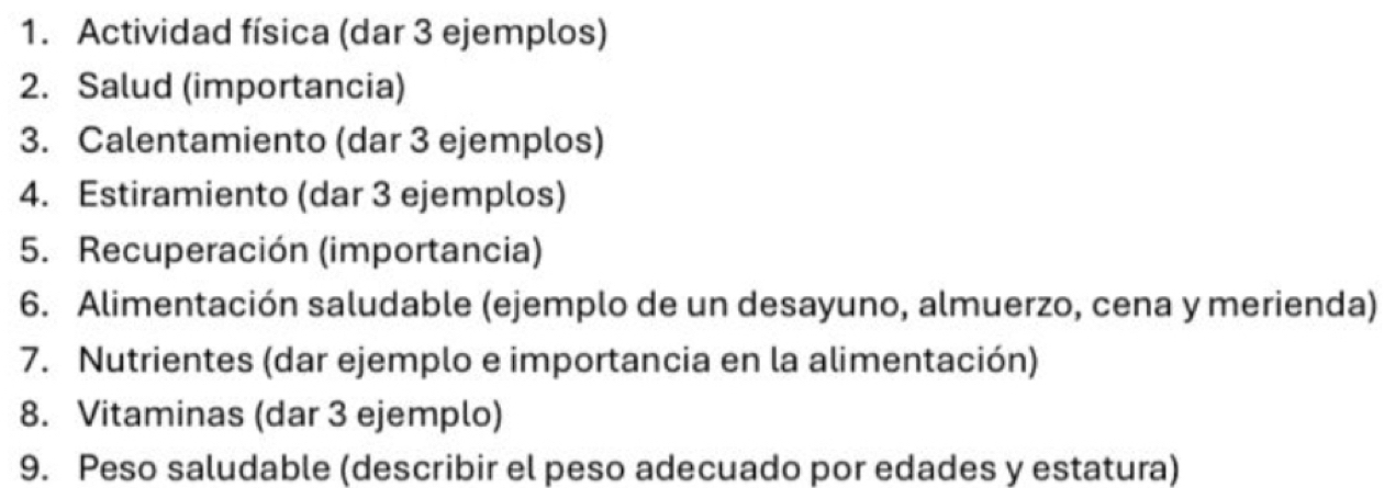 Actividad física (dar 3 ejemplos) 
2. Salud (importancia) 
3. Calentamiento (dar 3 ejemplos) 
4. Estiramiento (dar 3 ejemplos) 
5. Recuperación (importancia) 
6. Alimentación saludable (ejemplo de un desayuno, almuerzo, cena y merienda) 
7. Nutrientes (dar ejemplo e importancia en la alimentación) 
8. Vitaminas (dar 3 ejemplo) 
9. Peso saludable (describir el peso adecuado por edades y estatura)