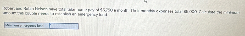 Robert and Robin Nelson have total take-home pay of $5,750 a month. Their monthly expenses total $5,000. Calculate the minimum 
amount this couple needs to establish an emergency fund. 
Minimum emergency fund