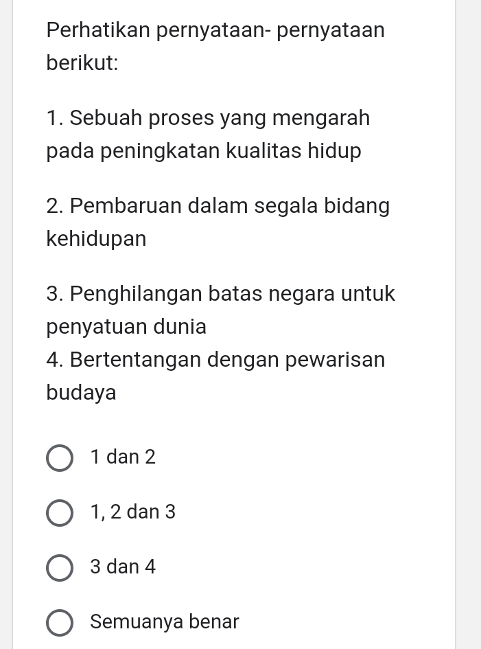 Perhatikan pernyataan- pernyataan
berikut:
1. Sebuah proses yang mengarah
pada peningkatan kualitas hidup
2. Pembaruan dalam segala bidang
kehidupan
3. Penghilangan batas negara untuk
penyatuan dunia
4. Bertentangan dengan pewarisan
budaya
1 dan 2
1, 2 dan 3
3 dan 4
Semuanya benar