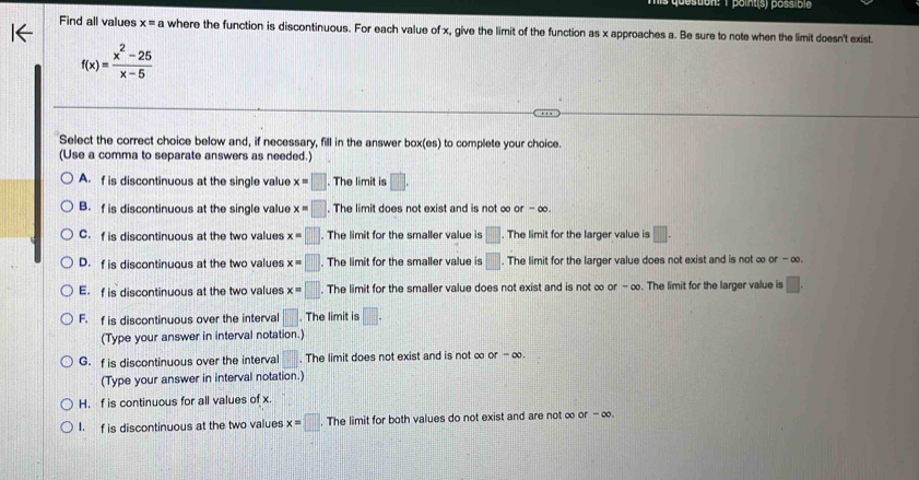 point(s) possible
Find all values x=a where the function is discontinuous. For each value of x, give the limit of the function as x approaches a. Be sure to note when the limit doesn't exist
f(x)= (x^2-25)/x-5 
Select the correct choice below and, if necessary, fill in the answer box(es) to complete your choice.
(Use a comma to separate answers as needed.)
A. f is discontinuous at the single value x=□. The limit is □.
B. f is discontinuous at the single value x=□. The limit does not exist and is not ∞ or -
C. f is discontinuous at the two values x=□. The limit for the smaller value is □. The limit for the larger value is □.
D. f is discontinuous at the two values x=□. The limit for the smaller value is □. The limit for the larger value does not exist and is not ∞ or-∈fty.
E. f is discontinuous at the two values x=□. The limit for the smaller value does not exist and is not ∞ or-alpha. The limit for the larger value is □. 
F. f is discontinuous over the interval □. The limit is □. 
(Type your answer in interval notation.)
G. f is discontinuous over the interval □. The limit does not exist and is not ∞ or-∈fty. 
(Type your answer in interval notation.)
H. f is continuous for all values of x.
I. f is discontinuous at the two values x=□. The limit for both values do not exist and are not ∞ of-∈fty