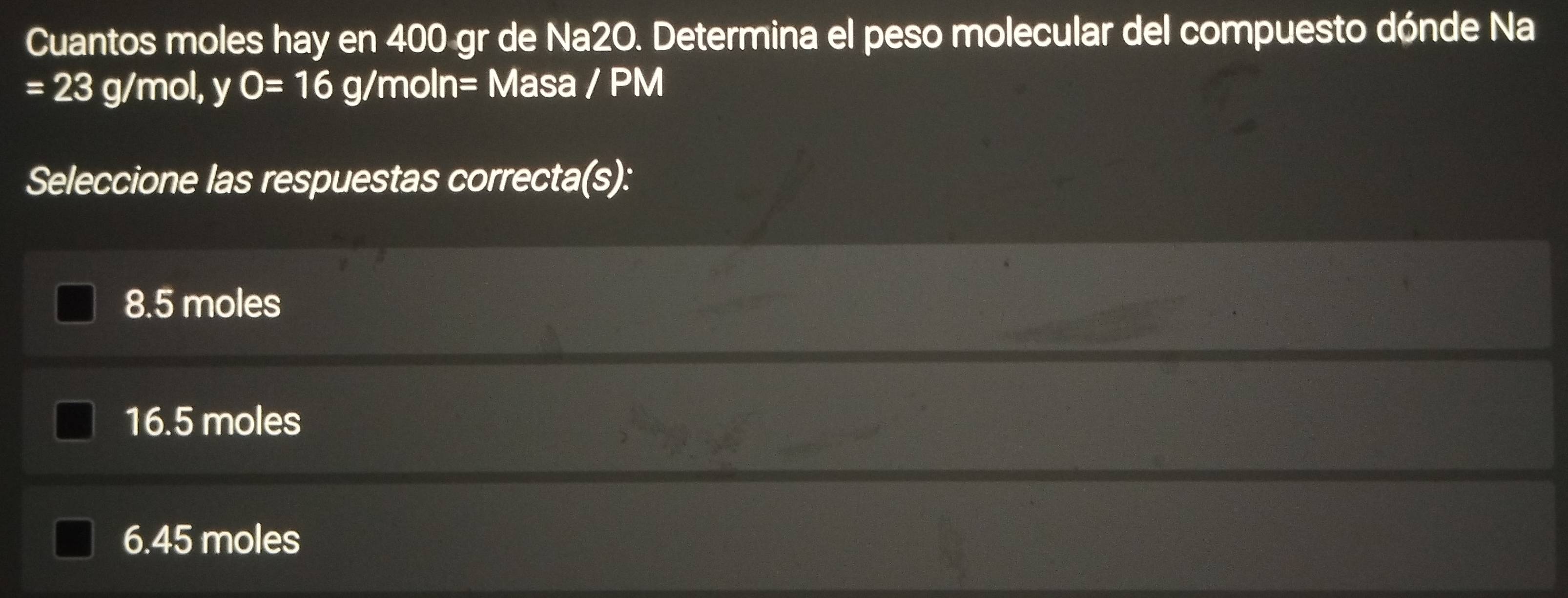 Cuantos moles hay en 400 gr de Na2O. Determina el peso molecular del compuesto dónde Na
=23 g/mol, y O=16 g/moln = Masa / PM
Seleccione las respuestas correcta(s):
8.5 moles
16.5 moles
6. 45 moles