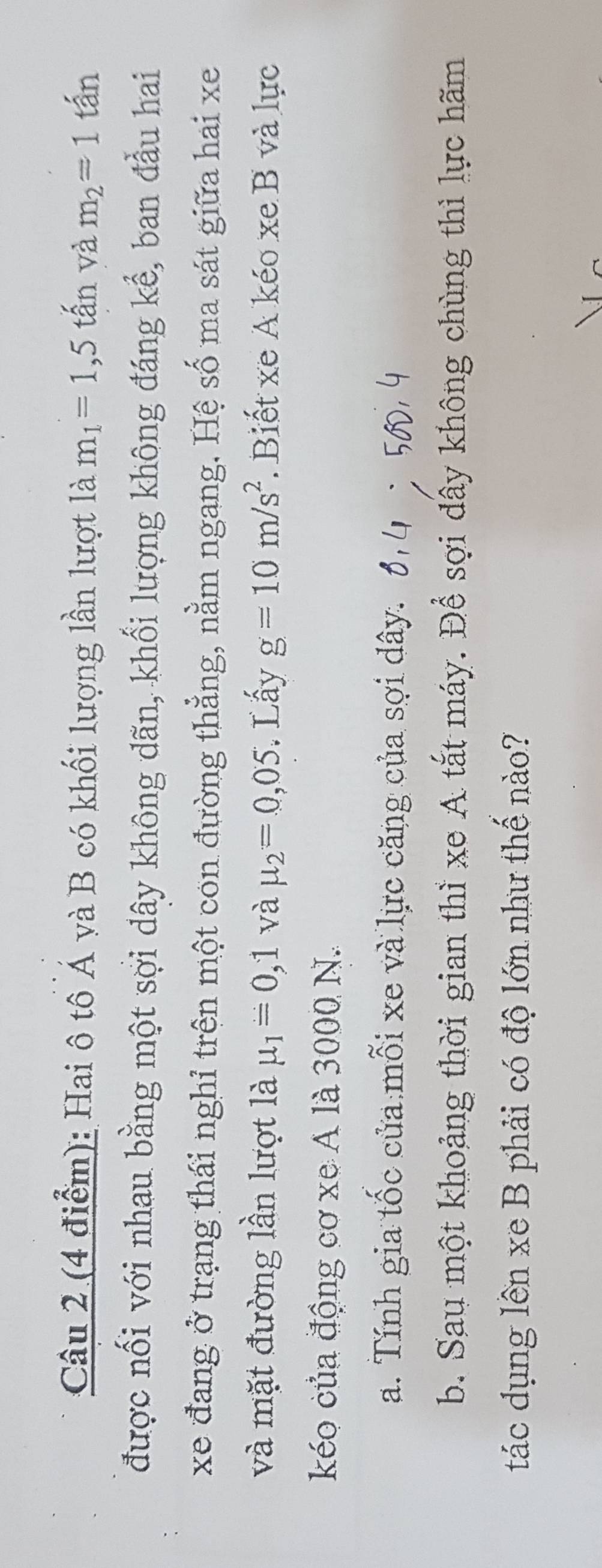 Hai ô tô Á và B có khối lượng lần lượt là m_1=1,5that an và m_2=1 tấn 
được nối với nhau bằng một sợi dây không dãn, khối lượng không đáng kể, ban đầu hai 
xe đang ở trạng thái nghỉ trện một con đường thẳng, nằm ngang. Hệ số ma sát giữa hai xe 
và mặt đường lần lượt là mu _1=0,1 và mu _2=0,05. Lấy g=10m/s^2. Biết xe A kéo xe B và lực 
kéo của động cơ xe A là 3000 N. 
a. Tính gia tốc của mỗi xe và lực căng của sợi dây. 
b. Sau một khoảng thời gian thì xe A tắt máy. Để sợi đây không chùng thì lực hãm 
tác dụng lên xe B phải có độ lớn như thế nào?