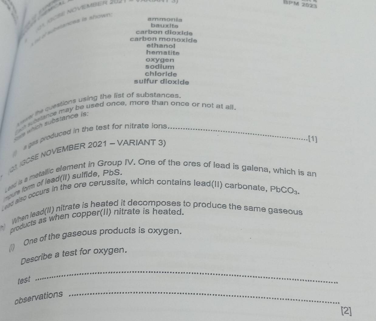 JGCSE NOVEMBER 2071
BPM 2023
ammonia
bauxite
a e substances is shown .
carbon dioxide
carbon monoxide
ethanol
hematite
oxygen
sodium
chloride
sulfur dioxide
awer the questions using the list of substances.
Exh substance may be used once, more than once or not at all.
State which substance is
a gas produced in the test for nitrate ions_
* (23 IGCSE NOVEMBER 2021 ~ VARIANT 3)
[1]
Lead is a metallic element in Group IV. One of the ores of lead is galena, which is an
impure form of lead(II) sulfide, PbS.
Lead also occurs in the ore cerussite, which contains lead(II) carbonate, PbCO₃.
h When lead(II) nitrate is heated it decomposes to produce the same gaseous
products as when copper(II) nitrate is heated.
(1) One of the gaseous products is oxygen.
Describe a test for oxygen.
test
_
observations
_
[2]