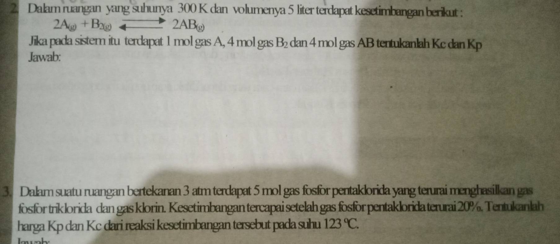 Dalam ruangan yang suhunya 300 K dan volumenya 5 liter terdapat kesetimbangan berikut :
2A_(g)+B_2(g)to 2AB_(g)
Jika pada sistem itu terdapat 1 mol gas A, 4 mol gas B_2 dan 4 mol gas AB tentukanlah Kc dan Kp
Jawab: 
3. Dalam suatu ruangan bertekanan 3 atm terdapat 5 mol gas fosfor pentaklorida yang terurai menghasilkan gas 
fosfor triklorida dan gas klorin. Kesetimbangan tercapai setelah gas fosfor pentaklorida terurai 20%. Tentukanlah 
harga Kp dan Kc dari reaksi kesetimbangan tersebut pada suhu 123°C.