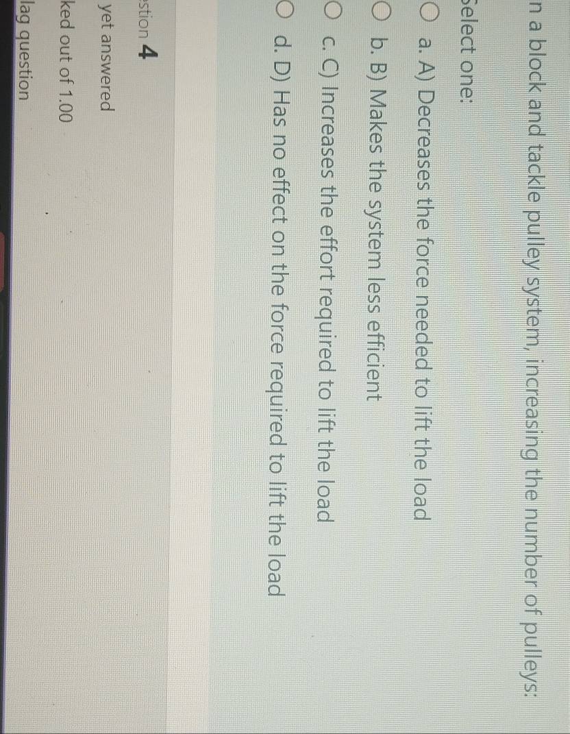 a block and tackle pulley system, increasing the number of pulleys:
Select one:
a. A) Decreases the force needed to lift the load
b. B) Makes the system less efficient
c. C) Increases the effort required to lift the load
d. D) Has no effect on the force required to lift the load
stion 4
yet answered
ked out of 1.00
lag question