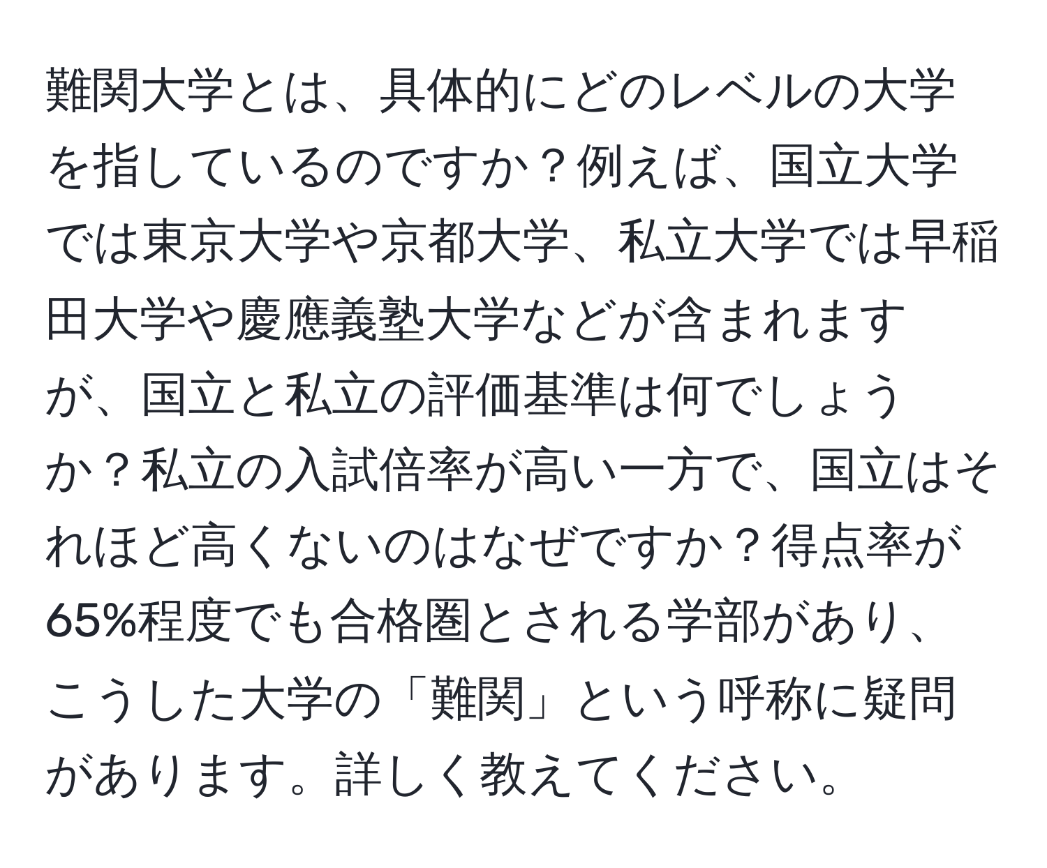 難関大学とは、具体的にどのレベルの大学を指しているのですか？例えば、国立大学では東京大学や京都大学、私立大学では早稲田大学や慶應義塾大学などが含まれますが、国立と私立の評価基準は何でしょうか？私立の入試倍率が高い一方で、国立はそれほど高くないのはなぜですか？得点率が65%程度でも合格圏とされる学部があり、こうした大学の「難関」という呼称に疑問があります。詳しく教えてください。