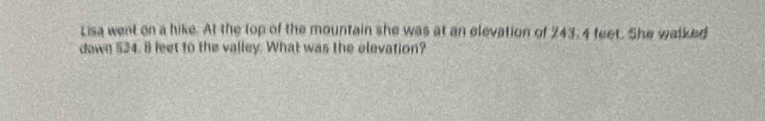 Lisa went on a hike. At the top of the mountain she was at an elevation of 243.4 feet. She walked 
dawn $34. 8 feet to the valley. What was the elevation?