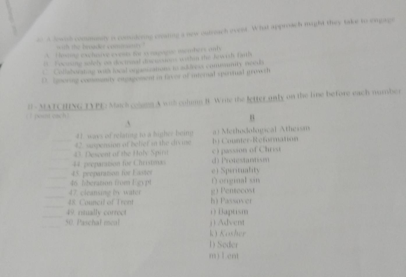 A Jewish community is considering creating a new outreach event. What approach might they take to engage
with the broader cominty ?
A. Hosing exchisive events for synagogne members only
i Focusing solely on doctrmal discussions within the Jewish faith
C Collaborating with local organizations to address community needs
D. Ignoring community engagement in favor of internal spiritual growth
B - MATCHING TYPE: Match column A with colun B. Write the letter only on the line before each number
( 1 pont each) B
41. ways of relating to a higher being a) Methodological Atheism
_42. suspension of belief in the divine b) Counter-Reformation
_43. Descent of the Holy Spirit c) passion of Christ
_44. preparation for Christmas d) Protestantism
_45. preparation for Easter e) Spirituality
_46 liberation from Egypt t) original sin
_47. cleansing by water g) Pentecost
_
48. Council of Trent h) Passover
_49. ritually correct ) Baptism
_50. Paschal meal j ) Advent
k) Kosher
1) Seder
m) Lent