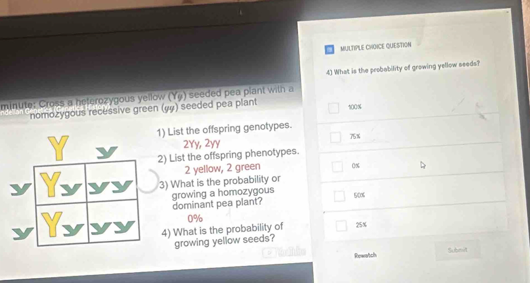 QUESTION
4) What is the probability of growing yellow seeds?
minute: Cross a heterozygous yellow (Yỹ) seeded pea plant with a
nomozygous recessive green (#) seeded pea plant 100%
1) List the offspring genotypes.
75%
2Yy, 2yy
2) List the offspring phenotypes.
2 yellow, 2 green
0%
3) What is the probability or
growing a homozygous
dominant pea plant? 50%
0%
4) What is the probability of
25%
growing yellow seeds?
Submit
Rewatch