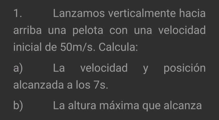 Lanzamos verticalmente hacia 
arriba una pelota con una velocidad 
inicial de 50m/s. Calcula: 
a) La velocidad y posición 
alcanzada a los 7s. 
b) La altura máxima que alcanza