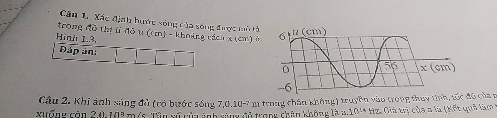 Xác định bước sóng của sóng được mô tả 
trong đồ thị li độ u (cm) - khoảng cách x (cm) ở 
Hình 1.3. 
Đáp án: 
Câu 2. Khi ánh sáng đỏ (có bước sóng 7,0.10-7 m trong chân không) truyền vào trong thuỷ tinh, tốc độ của n 
xuống còn 2.0.108 m/s. Tần số của ánh sáng đỏ trong chân không là a. 10^(14) Hz :. Giá trị của a là (Kết quả làm