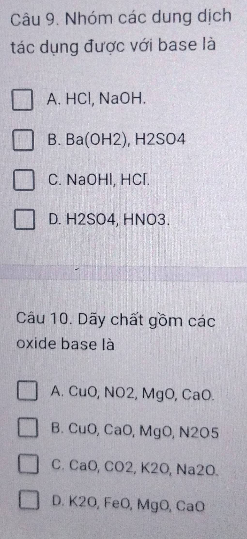 Nhóm các dung dịch
tác dụng được với base là
A. HCl, NaOH.
B. Ba(OH2), H2SO4
C. NaOHl, HCl.
D. H2SO4, HNO3.
Câu 10. Dãy chất gồm các
oxide base là
A. CuO, NO2, MgO, CaO.
B. CuO, CaO, MgO, N2O5
C. CaO, CO2, K2O, Na2O.
D. K2O, FeO, MgO, CaO