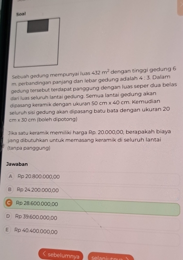 Soal
Sebuah gedung mempunyai luas 432m^2 dengan tinggi gedung 6
m. perbandingan panjang dan lebar gedung adalah 4:3 , Dalam
gedung tersebut terdapat panggung dengan luas seper dua belas
dari luas seluruh lantai gedung. Semua lantai gedung akan
dipasang keramik dengan ukuran 50cm* 40cm. Kemudian
seluruh sisi gedung akan dipasang batu bata dengan ukuran 20
C m* 30cm (boleh dipotong)
Jika satu keramik memiliki harga Rp. 20.000,00, berapakah biaya
yang dibutuhkan untuk memasang keramik di seluruh lantai
(tanpa panggung)
Jawaban
A Rp 20.800.000,00
B Rp 24.200.000,00
Rp 28.600.000,00
D Rp 39.600.000,00
E Rp 40.400.000,00
sebelumnya