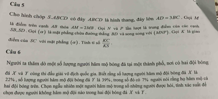 Cho hình chóp S. ABCD có đáy ABCD là hình thang, đáy lớn AD=3BC. Gọi M
là điểm trên cạnh AB thỏa AM=2MB. Gọi N và P lần lượt là trung điểm của các cạnh
SB, SD. Gọi (α) là mặt phẳng chứa đường thẳng BD và song song với (MNP). Gọi K là giao 
điểm của SC với mặt phẳng (α). Tính tỉ số  KC/KS . 
Câu 6 
Người ta thăm dò một số lượng người hâm mộ bóng đá tại một thành phố, nơi có hai đội bóng 
đá X và Y cùng thi đấu giải vô địch quốc gia. Biết rằng số lượng người hâm mộ đội bóng đá X là
22% , số lượng người hâm mộ đội bóng đá Y là 39%, trong số đó có 7% người nói rằng họ hâm mộ cả 
hai đội bóng trên. Chọn ngẫu nhiên một người hâm mộ trong số những người được hỏi, tính xác suất để 
chọn được người không hâm mộ đội nào trong hai đội bóng đá X và Y.