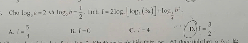 Cho log _3a=2 và log _2b= 1/2 . Tính I=2log _3[log _3(3a)]+log _ 1/4 b^2.
A. I= 5/4  I= 3/2 
B. I=0 C. I=4 D.
i ủa biểu thức log .. 63. được tính theo g. b. c. là: