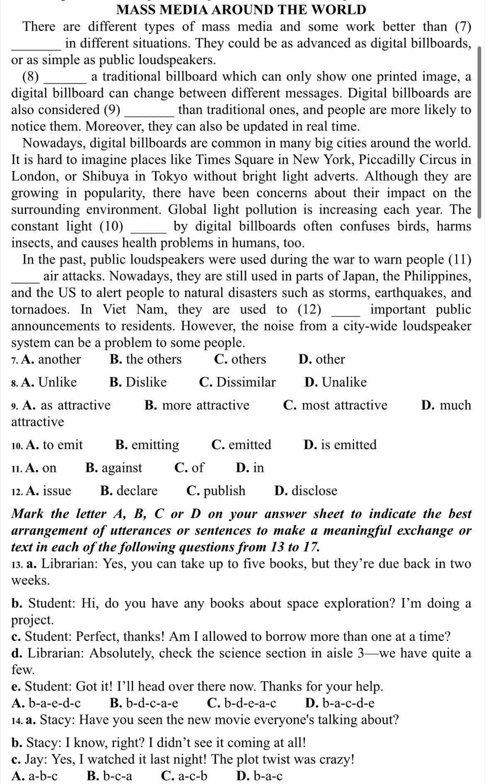 MASS MEDIA AROUND THE WORLD
There are different types of mass media and some work better than (7)
_in different situations. They could be as advanced as digital billboards,
or as simple as public loudspeakers.
(8) _a traditional billboard which can only show one printed image, a
digital billboard can change between different messages. Digital billboards are
also considered (9)_ than traditional ones, and people are more likely to
notice them. Moreover, they can also be updated in real time.
Nowadays, digital billboards are common in many big cities around the world.
It is hard to imagine places like Times Square in New York, Piccadilly Circus in
London, or Shibuya in Tokyo without bright light adverts. Although they are
growing in popularity, there have been concerns about their impact on the
surrounding environment. Global light pollution is increasing each year. The
constant light (10) _by digital billboards often confuses birds, harms
insects, and causes health problems in humans, too.
In the past, public loudspeakers were used during the war to warn people (11)
_air attacks. Nowadays, they are still used in parts of Japan, the Philippines,
and the US to alert people to natural disasters such as storms, earthquakes, and
tornadoes. In Viet Nam, they are used to (12) _important public
announcements to residents. However, the noise from a city-wide loudspeaker
system can be a problem to some people.
7. A. another B. the others C. others D. other
8. A. Unlike B. Dislike C. Dissimilar D. Unalike
9. A. as attractive B. more attractive C. most attractive D. much
attractive
10. A. to emit B. emitting C. emitted D. is emitted
11. A. on B. against C. of D. in
12. A. issue B. declare C. publish D. disclose
Mark the letter A, B, C or D on your answer sheet to indicate the best
arrangement of utterances or sentences to make a meaningful exchange or
text in each of the following questions from 13 to 17.
13. a. Librarian: Yes, you can take up to five books, but they’re due back in two
weeks.
b. Student: Hi, do you have any books about space exploration? I'm doing a
project.
c. Student: Perfect, thanks! Am I allowed to borrow more than one at a time?
d. Librarian: Absolutely, check the science section in aisle 3—we have quite a
few.
e. Student: Got it! I’ll head over there now. Thanks for your help.
A. b-a-e-d-c B. b-d-c-a-e C. b-d-e-a-c D. b-a-c-d - e
4. a. Stacy: Have you seen the new movie everyone's talking about?
b. Stacy: I know, right? I didn’t see it coming at all!
c. Jay: Yes, I watched it last night! The plot twist was crazy!
A. a-b-c B. b-c-a C. a-c-b D. b-a-c