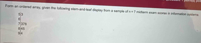 Form an ordered array, given the following stem-and-leaf display from a sample of n=7 midterm exam scores in information systems.
3|3
a