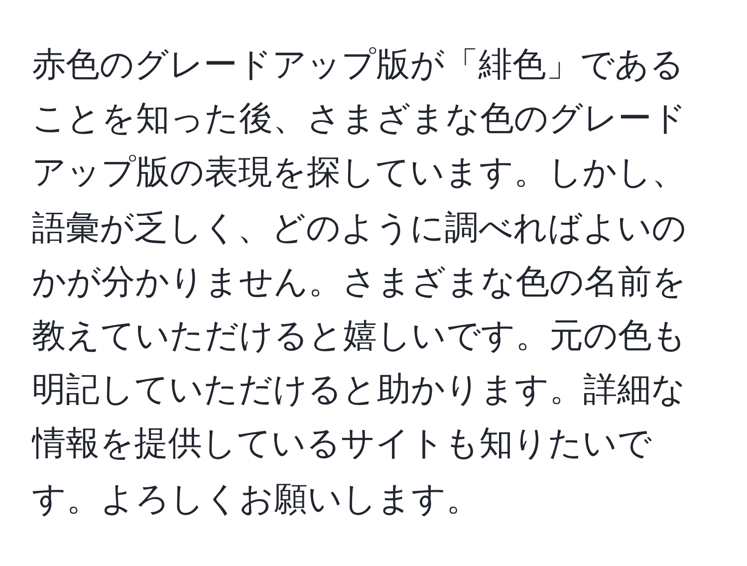 赤色のグレードアップ版が「緋色」であることを知った後、さまざまな色のグレードアップ版の表現を探しています。しかし、語彙が乏しく、どのように調べればよいのかが分かりません。さまざまな色の名前を教えていただけると嬉しいです。元の色も明記していただけると助かります。詳細な情報を提供しているサイトも知りたいです。よろしくお願いします。