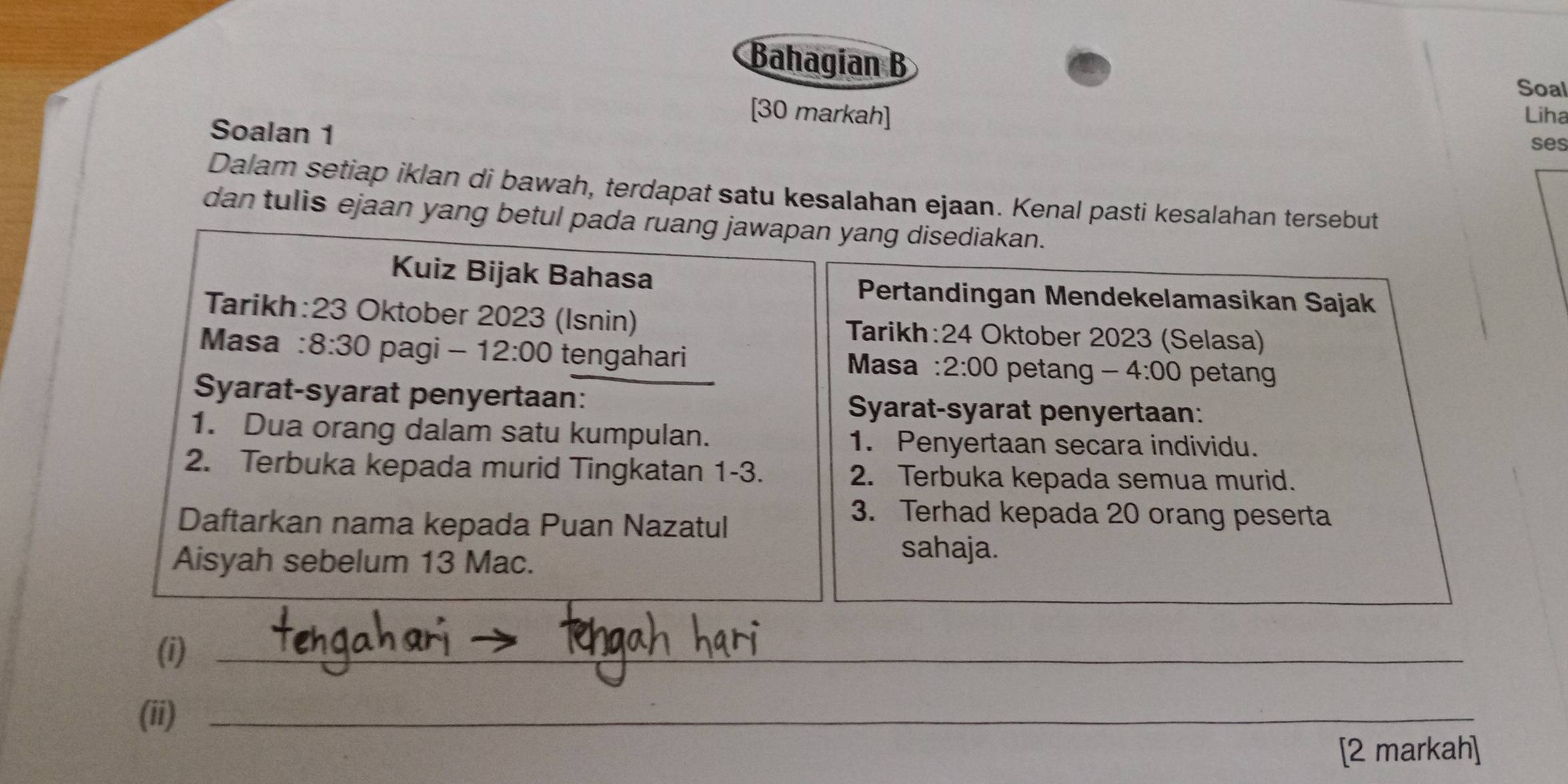 Bahagian B 
Soal 
[30 markah] Liha 
Soalan 1 ses 
Dalam setiap iklan di bawah, terdapat satu kesalahan ejaan. Kenal pasti kesalahan tersebut 
dan tulis ejaan yang betul pada ruang jawapan yang disediakan. 
Kuiz Bijak Bahasa 
Pertandingan Mendekelamasikan Sajak 
Tarikh: 23 Oktober 2023 (Isnin) Tarikh: 24 Oktober 2023 (Selasa) 
Masa : 8:30 pagi 12:00 tengahari Masa : 2:00 petang - 4:00 petang 
Syarat-syarat penyertaan: Syarat-syarat penyertaan: 
1. Dua orang dalam satu kumpulan. 1. Penyertaan secara individu. 
2. Terbuka kepada murid Tingkatan 1 -3. 2. Terbuka kepada semua murid. 
Daftarkan nama kepada Puan Nazatul 
3. Terhad kepada 20 orang peserta 
Aisyah sebelum 13 Mac. 
sahaja. 
(i)_ 
(ii)_ 
[2 markah]