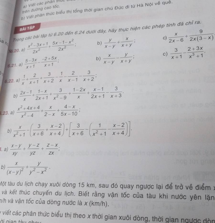 Viết các phân thức
trên đường cao tốc,
b) Viết phân thức biểu thị tổng thời gian chú Đức đi từ Hà Nội về quê.
Bài tập
Trong các bài tập từ 6.20 đến 6.24 dưới đây, hãy thực hiện các phép tính đã chỉ ra.
X6.20. a)  (x^2-3x+1)/2x^2 + (5x-1-x^2)/2x^2  b)  y/x-y + x/x+y ; c)  x/2x-6 + 9/2x(3-x) 
a n  (5-3x)/x+1 - (-2+5x)/x+1 ;
b)  x/x-y - y/x+y ;
c)  3/x+1 - (2+3x)/x^3+1 .
6.21. a)
5  1/x + 2/x+1 + 3/x+2 - 1/x - 2/x-1 - 3/x+2 ;
6.22. a)
b)  (2x-1)/x + (1-x)/2x+1 + 3/x^2-9 + (1-2x)/x + (x-1)/2x+1 - 3/x+3 .
5.23. a)  (x^2+4x+4)/x^2-4 + x/2-x + (4-x)/5x-10 ;
b)  x/x^2+1 -( 3/x+6 + (x-2)/x+4 )+[ 3/x+6 -( 1/x^2+1 - (x-2)/x+4 )].
1. a)  (x-y)/xy + (y-z)/yz + (z-x)/zx ;
b) frac x(x-y)^2+ y/y^2-x^2 .
Một tàu du lịch chạy xuôi dòng 15 km, sau đó quay ngược lại để trở về điểm . 
và kết thúc chuyến du lịch. Biết rằng vận tốc của tàu khi nước yên lặn
m/h và vận tốc của dòng nước là x (km/h).
y viết các phân thức biểu thị theo x thời gian xuôi dòng, thời gian ngược dòn
ài gian tà u e