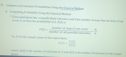 Compute and Interpret Probabilities Using the Classical Method 
A. Computing Probability Using the Classical Method 
If an experiment has π equally likely outcomes and if the number of ways that an event £ can 
occur is m, then the probability’of £ P(E) , is
P(E)= numberofwaysEcanoccur/numberofallpossibleoutcomes = m/n 
So, if 5S is the sample space of this experiment,
P(E)= N(E)/N(S) 
where ME) is the number of outcomes in £ and N(S) is the number of outcomes in the sample 
space.