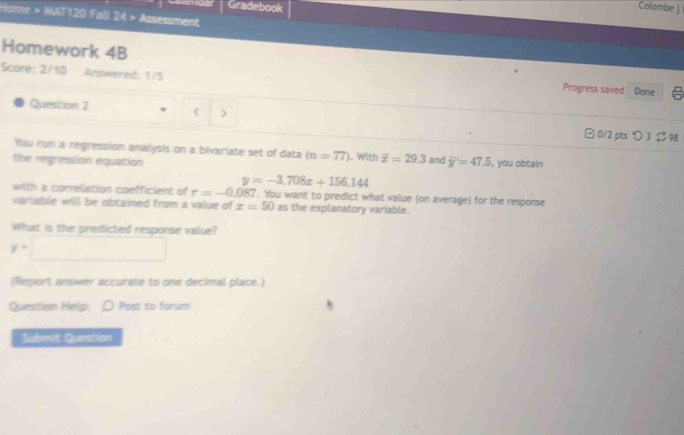 Gradebook Colombe j 
Home > MAT120 Fall 24 > Assessment 
Homework 4B 
Score: 2/10 Answered: 1/5 
Progress saved Done 6 
Question 2 
< > 
0/2 pts つ 3 % 98 
You run a regression analysis on a bivariate set of data (n=77). With overline x=29.3 and 
the regression equation overline y=47.5 , you obtain
y=-3.708x+156.144
with a correlation coefficient of tau =-0.087. You want to predict what value (on average) for the response 
variable will be obtained from a value of x=50 as the explanatory variable. 
What is the predicted response value?
y=□
(Report answer accurate to one decimal place.) 
Question Help: 〇 Post to forum 
Submit Quastion