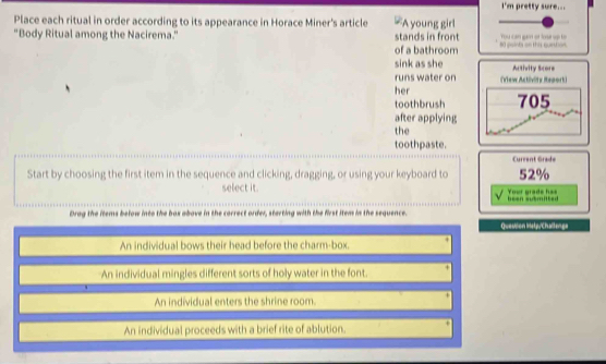 I'm pretty sure...
Place each ritual in order according to its appearance in Horace Miner's article =A young girl
"Body Ritual among the Nacirema." stands in front o 
of a bathroom
sink as she Autivity Score
runs water on
her (View Activity Repork)
toothbrush 705
after applying
the
toothpaste.
Current Grade
Start by choosing the first item in the sequence and clicking, dragging, or using your keyboard to 52%
select it. Yeor grade ha=
been submitted
Drag the items below into the box above in the correct order, sterting with the first item in the sequence. Question Instp/Challenge
An individual bows their head before the charm-box.
An individual mingles different sorts of holy water in the font.
An individual enters the shrine room.
An individual proceeds with a brief rite of ablution.