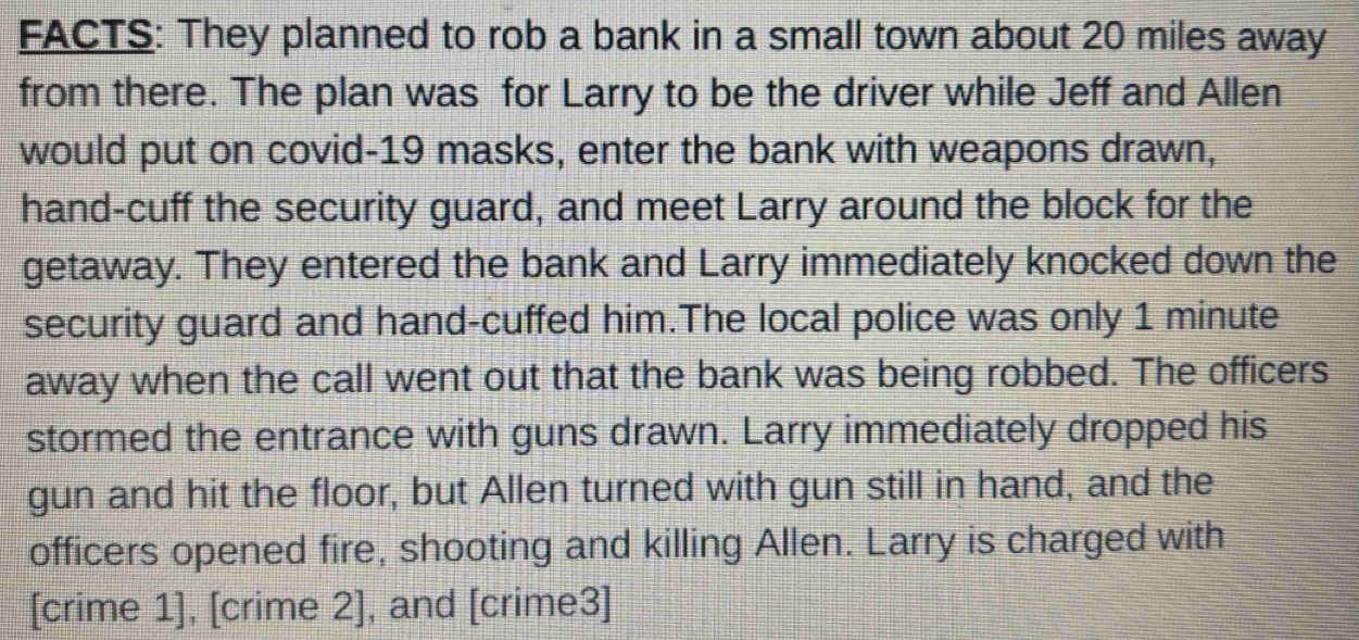 FACTS: They planned to rob a bank in a small town about 20 miles away 
from there. The plan was for Larry to be the driver while Jeff and Allen 
would put on covid-19 masks, enter the bank with weapons drawn, 
hand-cuff the security guard, and meet Larry around the block for the 
getaway. They entered the bank and Larry immediately knocked down the 
security guard and hand-cuffed him.The local police was only 1 minute
away when the call went out that the bank was being robbed. The officers 
stormed the entrance with guns drawn. Larry immediately dropped his 
gun and hit the floor, but Allen turned with gun still in hand, and the 
officers opened fire, shooting and killing Allen. Larry is charged with 
[crime 1], [crime 2], and [crime3]