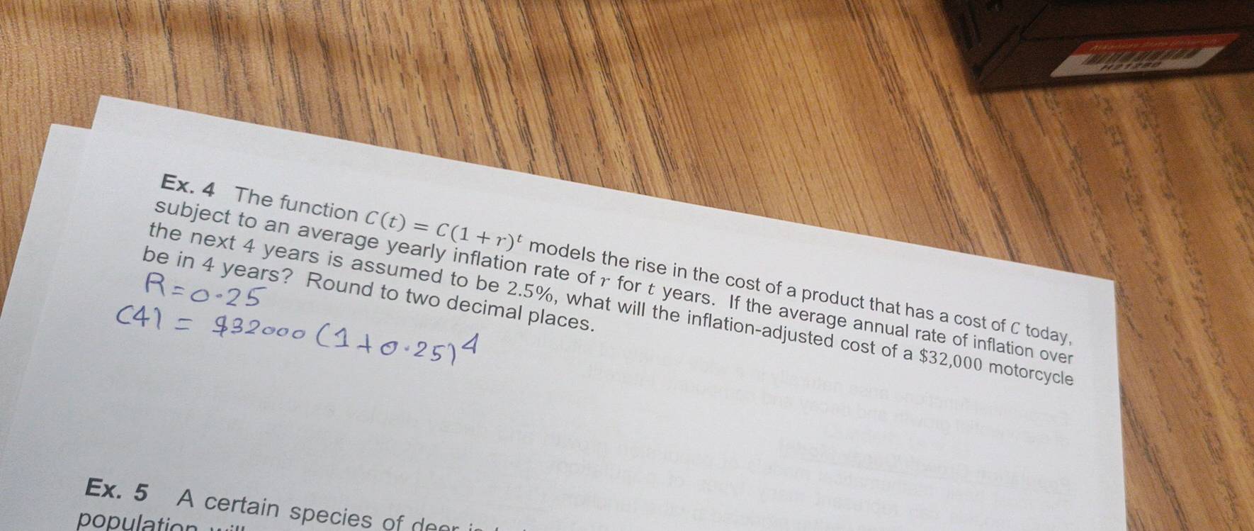 Ex. 4 The function C(t)=C(1+r)^t models the rise in the cost of a product that has a cost of C today. 
subject to an average yearly inflation rate ofr for t years. If the average annual rate of inflation over 
be in 4 years? Round to two decimal places. 
the next 4 years is assumed to be 2.5%, what will the inflation-adjusted cost of a $32,000 motorcycle 
Ex. 5 A certain species of deer 
population