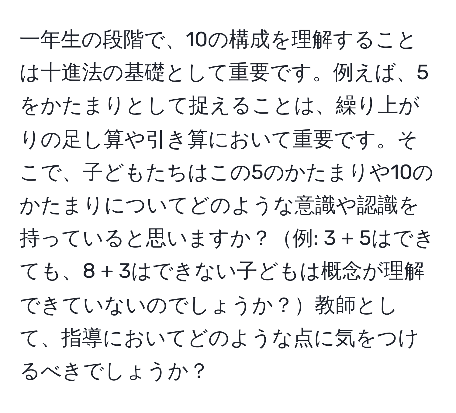 一年生の段階で、10の構成を理解することは十進法の基礎として重要です。例えば、5をかたまりとして捉えることは、繰り上がりの足し算や引き算において重要です。そこで、子どもたちはこの5のかたまりや10のかたまりについてどのような意識や認識を持っていると思いますか？例: 3 + 5はできても、8 + 3はできない子どもは概念が理解できていないのでしょうか？教師として、指導においてどのような点に気をつけるべきでしょうか？