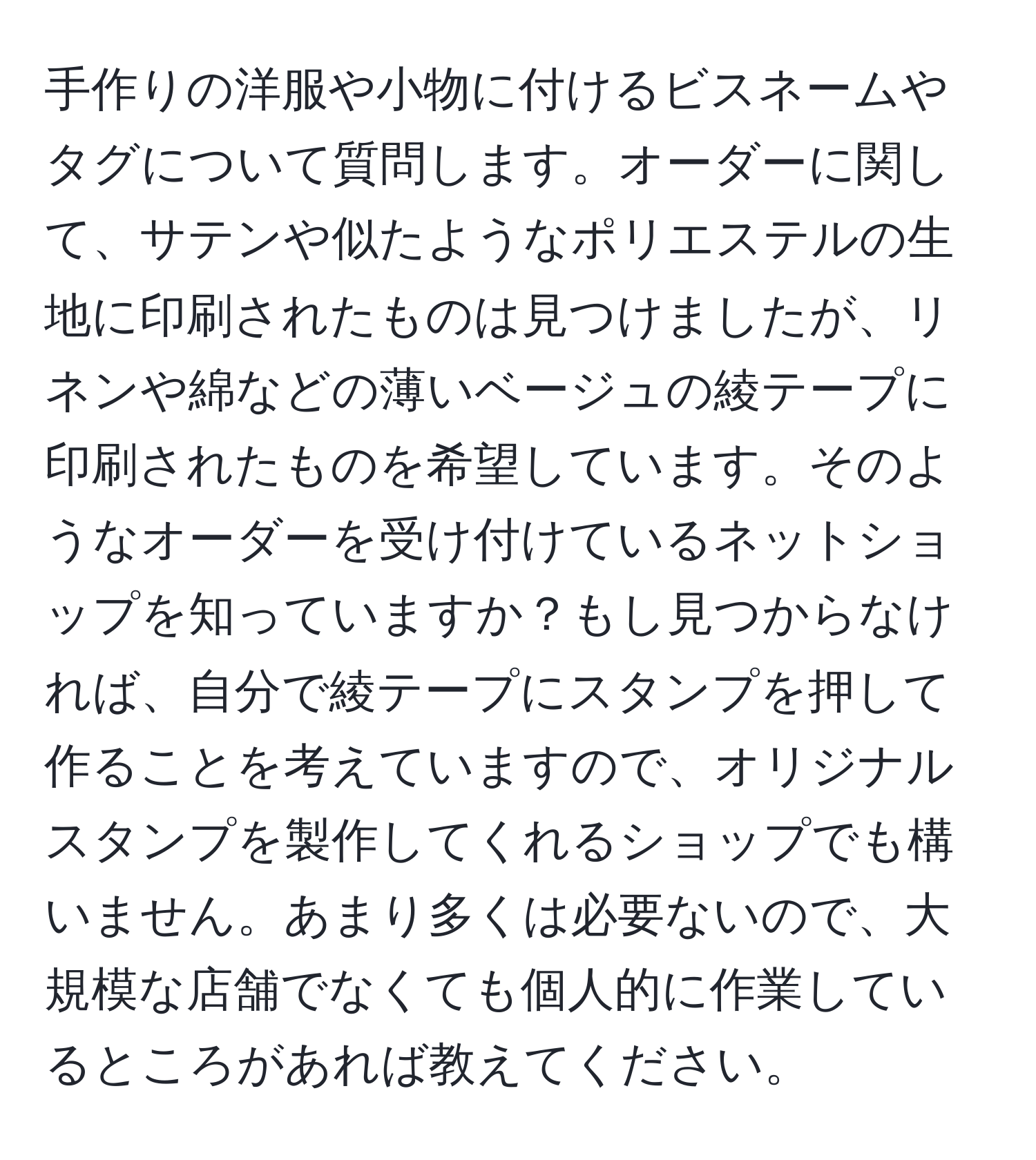 手作りの洋服や小物に付けるビスネームやタグについて質問します。オーダーに関して、サテンや似たようなポリエステルの生地に印刷されたものは見つけましたが、リネンや綿などの薄いベージュの綾テープに印刷されたものを希望しています。そのようなオーダーを受け付けているネットショップを知っていますか？もし見つからなければ、自分で綾テープにスタンプを押して作ることを考えていますので、オリジナルスタンプを製作してくれるショップでも構いません。あまり多くは必要ないので、大規模な店舗でなくても個人的に作業しているところがあれば教えてください。