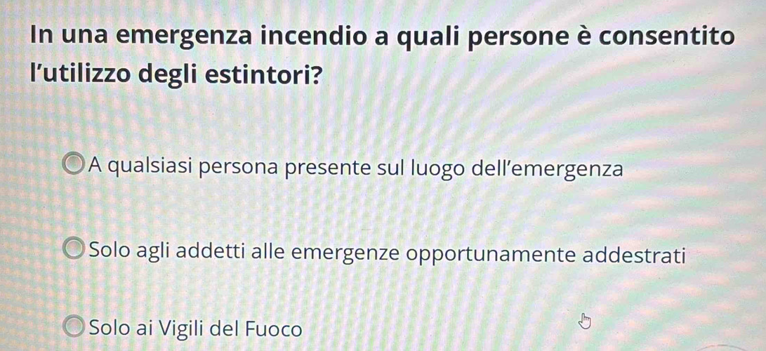 In una emergenza incendio a quali persone è consentito
l’utilizzo degli estintori?
A qualsiasi persona presente sul luogo dell’emergenza
Solo agli addetti alle emergenze opportunamente addestrati
Solo ai Vigili del Fuoco