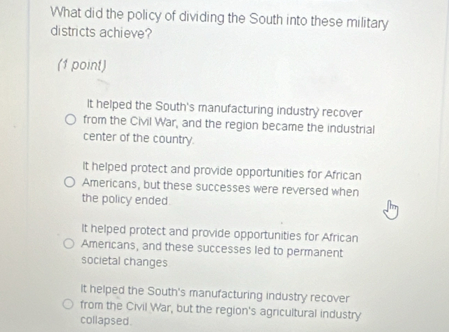 What did the policy of dividing the South into these military
districts achieve?
(1 point)
It helped the South's manufacturing industry recover
from the Civil War, and the region became the industrial
center of the country.
It helped protect and provide opportunities for African
Americans, but these successes were reversed when
the policy ended.
It helped protect and provide opportunities for African
Americans, and these successes led to permanent
societal changes
It helped the South's manufacturing industry recover
from the Civil War, but the region's agricultural industry
collapsed.