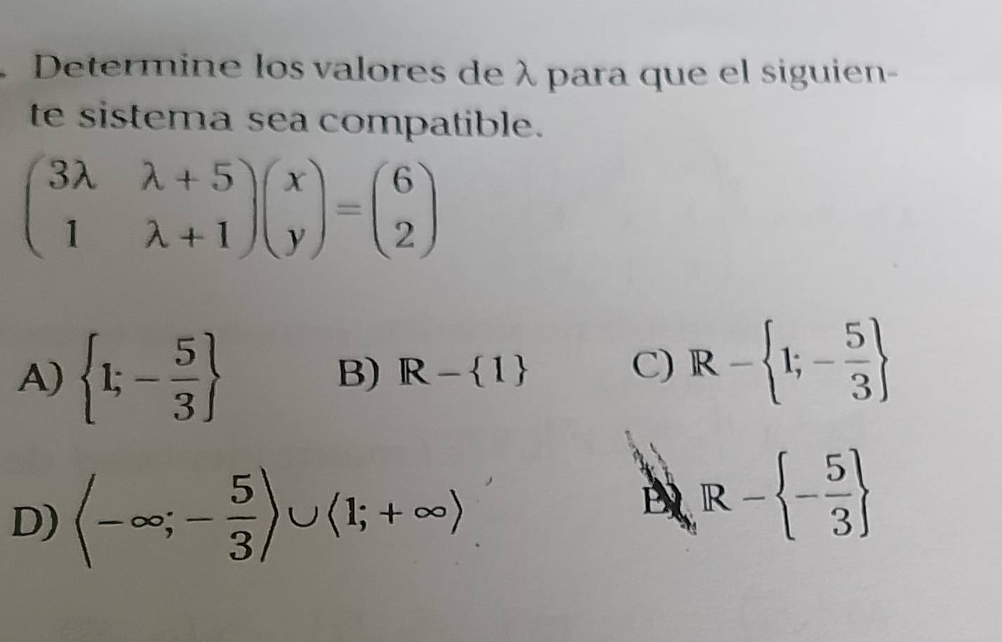 Determine los valores de λ para que el siguien-
te sistema sea compatible.
beginpmatrix 3lambda &lambda +5 1&lambda +1endpmatrix beginpmatrix x yendpmatrix =beginpmatrix 6 2endpmatrix
A)  1;- 5/3 
B) R- 1
C) R- 1;- 5/3 
D) langle -∈fty ;- 5/3 rangle ∪ langle 1;+∈fty rangle
E R- - 5/3 