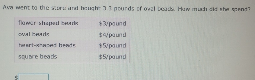 Ava went to the store and bought 3.3 pounds of oval beads. How much did she spend? 
flower-shaped beads $3/pound
oval beads $4/pound
heart-shaped beads $5/pound
square beads $5/pound
$ □