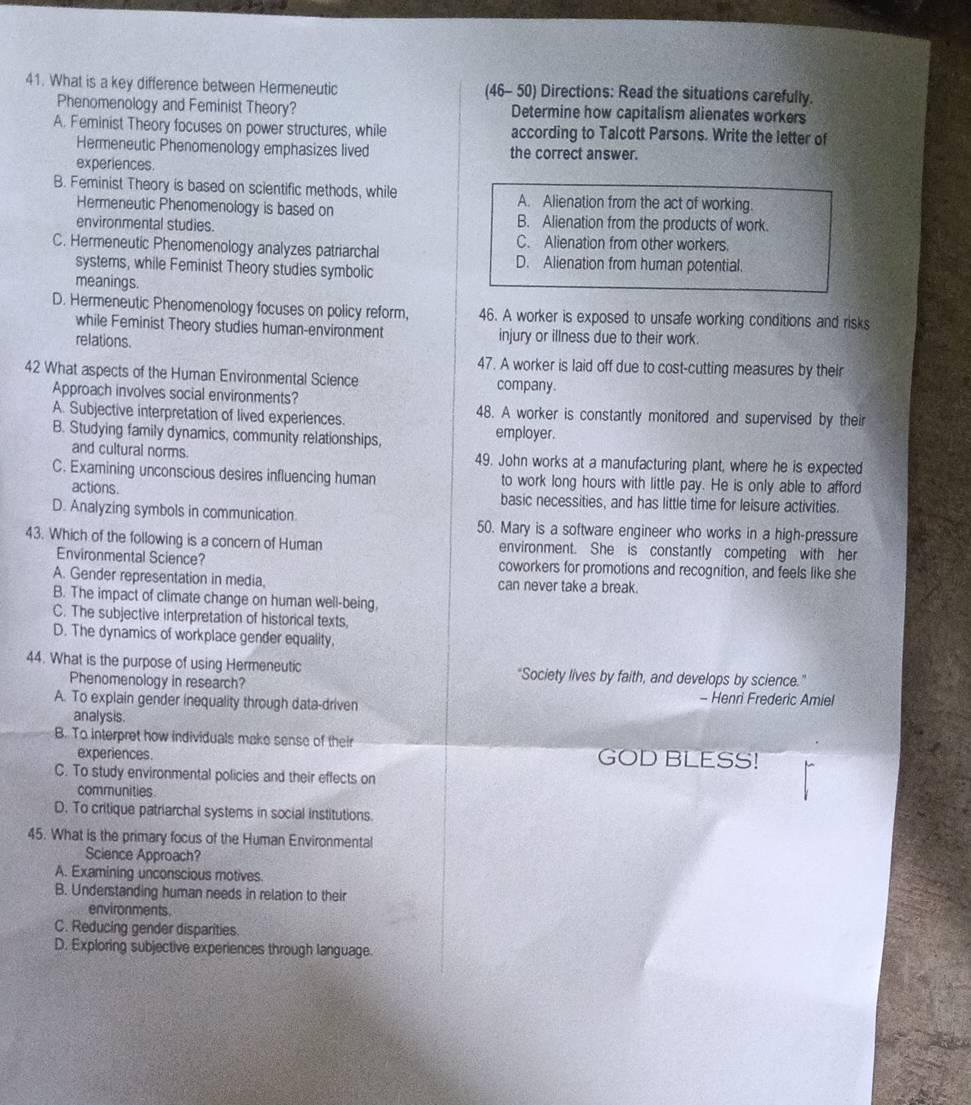 What is a key difference between Hermeneutic (46- 50) Directions: Read the situations carefully.
Phenomenology and Feminist Theory? Determine how capitalism alienates workers
A. Feminist Theory focuses on power structures, while according to Talcott Parsons. Write the letter of
Hermeneutic Phenomenology emphasizes lived the correct answer.
experiences.
B. Feminist Theory is based on scientific methods, while A. Alienation from the act of working.
Hermeneutic Phenomenology is based on B. Alienation from the products of work.
environmental studies.
C. Hermeneutic Phenomenology analyzes patriarchal
C. Alienation from other workers.
systems, while Feminist Theory studies symbolic
D. Alienation from human potential.
meanings.
D. Hermeneutic Phenomenology focuses on policy reform, 46. A worker is exposed to unsafe working conditions and risks
while Feminist Theory studies human-environment injury or illness due to their work.
relations.
47. A worker is laid off due to cost-cutting measures by their
42 What aspects of the Human Environmental Science company.
Approach involves social environments?
A. Subjective interpretation of lived experiences. 48. A worker is constantly monitored and supervised by their
B. Studying family dynamics, community relationships, employer.
and cultural norms 49. John works at a manufacturing plant, where he is expected
C. Examining unconscious desires influencing human to work long hours with little pay. He is only able to afford
actions. basic necessities, and has little time for leisure activities.
D. Analyzing symbols in communication 50. Mary is a software engineer who works in a high-pressure
43. Which of the following is a concern of Human environment. She is constantly competing with her
Environmental Science? coworkers for promotions and recognition, and feels like she
A. Gender representation in media, can never take a break.
B. The impact of climate change on human well-being,
C. The subjective interpretation of historical texts,
D. The dynamics of workplace gender equality,
44. What is the purpose of using Hermeneutic "Society lives by faith, and develops by science."
Phenomenology in research? - Henri Frederic Amiel
A. To explain gender inequality through data-driven
analysis.
B. To interpret how individuals make sense of their
experiences. GOD BLESS!
C. To study environmental policies and their effects on
communities
D. To critique patriarchal systems in social institutions.
45. What is the primary focus of the Human Environmental
Science Approach?
A. Examining unconscious motives.
B. Understanding human needs in relation to their
environments.
C. Reducing gender disparities.
D. Exploring subjective experiences through language.