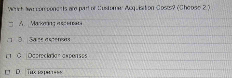 Which two components are part of Customer Acquisition Costs? (Choose 2.)
A. Marketing expenses
B. Sales expenses
C. Depreciation expenses
D. Tax expenses