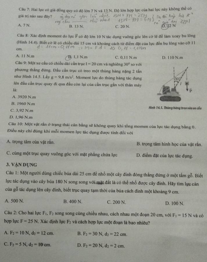 Hai lực có giá đồng quy có độ lớn 7 N và 13 N. Độ lớn hợp lực của hai lực này không thể có
giá trị nào sau đây?
A. 7 N. B. 13 N. C. 20 N. D. 22 N
Câu 8: Xác định moment do lực vector F có độ lớn 10 N tác dụng vuông góc lên cờ lê để làm xoay bu lông
(Hình 14.4). Biết cờ lê có chiều dài 15 cm và khoảng cách từ điểm đặt của lực đến bu lông vào cỡ 11
cm.
A. 11 N.m B. 1,1 N.m C. 0,11 N.m D. 110 N.m
Câu 9: Một xe cầu có chiều dài cần trục I=20cm và nghiêng 30° so với
phương thẳng đứng. Đầu cần trục có treo một thùng hàng nặng 2 tấn
như Hình 14.5. Lấy g=9,8m/s^2. Moment lực do thùng hàng tác dụng
lên đầu cần trục quay đi qua đầu còn lại của cần trục gắn với thân máy
là:
A. 3920 N.m
B. 1960 N.m
Hình 14. 5. Thùng hàng treo vào xe cầu
C. 3,92 N.m
D. 1,96 N.m
Câu 10: Một vật rắn ở trạng thái cân bằng sẽ không quay khi tổng momen của lực tác dụng bằng 0.
Điều này chỉ đúng khi mỗi momen lực tác dụng được tính đối với
A. trọng tâm của vật rắn. B. trọng tâm hình học của vật rắn.
C. cùng một trục quay vuông góc với mặt phẳng chứa lực D. điểm đặt của lực tác dụng.
3. VẠN DụNG
Câu 1: Một người dùng chiếc búa dài 25 cm để nhổ một cây đinh đóng thẳng đứng ở một tấm gỗ. Biết
lực tác dụng vào cây búa 180 N song song với mặt đất là có thể nhổ được cây đinh. Hãy tìm lực cản
của gỗ tác dụng lên cây đinh, biết trục quay tạm thời của búa cách đinh một khoảng 9 cm.
A. 500 N. B. 400 N. C. 200 N. D. 100 N.
Câu 2: Cho hai lực F_1 ,F_2 song song cùng chiều nhau, cách nhau một đoạn 20 cm, với F_1=15N và có
hợp lực F=25N , Xác định lực F_2 và cách hợp lực một đoạn là bao nhiêu?
A. F_2=10N,d_2=12cm. B. F_2=30N,d_2=22cm.
C. F_2=5N,d_2=10cm. D. F_2=20N,d_2=2cm.