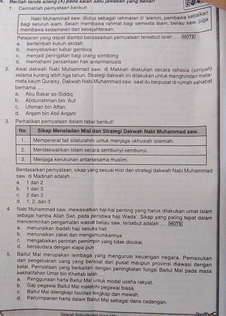 Berilah tanda silang (X) pada salah satu jawaban yang benar!
1. Cermatilah pernyataan berikut!
Nabi Muhammad saw. diutus sebagai rahmatan lil ‘alamin, pembawa kebaikan
bagi seluruh alam. Selain membawa rahmat bagi semesta alam, beliau saw, juga
membawa kedamaian dan kesejahteraan.
Pelajaran yang dapat diambil berdasarkan pernyataan tersebut ialah .... [HOTS)
a. bertambah kukuh akidah
b. menyebarkan kabar gembira
c. menjadi peringatan bagi orang sombong
d. memahami persamaan hak antarmanusia
2. Awal dakwah Nabi Muhammad saw. di Makkah dilakukan secara rahasia (sirriyah)
selama kurang lebih tiga tahun. Strategi dakwah ini dilakukan untuk menghindari mata-
mata kaum Quraisy. Dakwah Nabi Muhammad saw. saat itu berpusat di rumah sahabat
bernama ....
a. Abu Bakar as-Siddiq
b. Abdurrahman bin 'Auf
c. Utsman bin Affan
d. Arqam bin Abil Arqam
3. Perhatikan pernyataan dalam tabel berikut!
Berdasarkan pernyataan, sikap yang sesuai misi dan strategi dakwah Nabi Muhammad
saw. di Madinah adalah ....
a. 1 dan 2
b. 1 dan 3
c. 2 dan 3
d. 1, 2, dan 3
4. Nabi Muhammad saw. mewasiatkan hal-hal penting yang harus dilakukan umat Islam
sebagai hamba Allah Swt. pada peristiwa haji Wada'. Sikap yang paling tepat dalam
mencerminkan pengamalan wasiat beliau saw. tersebut adalah .... HOTS
a. menunaikan ibadah haji sesuka hati
b. menunaikan zakat dan mengumumkannya
c. mengabaikan perintah pemimpin yang tidak disukai
d. bersaudara dengan siapa pun
5. Baitul Mal merupakan lembaga yang mengurusi keuangan negara. Pemasukan
dan pengeluaran uang yang berasal dari pusat maupun provinsi diawasi dengan
ketat. Pernyataan yang berkaitan dengan peningkatan fungsi Baitul Mal pada masa
kekhalifahan Umar bin Khattab ialah ....
a. Penggunaan harta Baitul Mal untuk modal usaha rakyat.
b. Gaji pegawai Baitul Mal melebihi pegawai biasa.
c. Baitul Mal dilengkapi fasilitas lengkap dan mewah.
d. Penyimpanan harta dalam Baitul Mal sebagai dana cadangan.
Seiarah Kebüdevaa