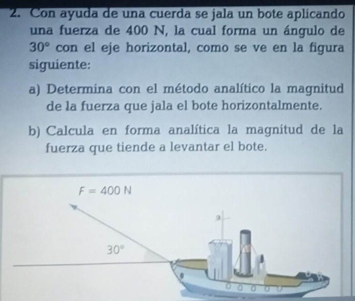 Con ayuda de una cuerda se jala un bote aplicando
una fuerza de 400 N, la cual forma un ángulo de
30° con el eje horizontal, como se ve en la figura
siguiente:
a) Determina con el método analítico la magnitud
de la fuerza que jala el bote horizontalmente.
b) Calcula en forma analítica la magnitud de la
fuerza que tiende a levantar el bote.