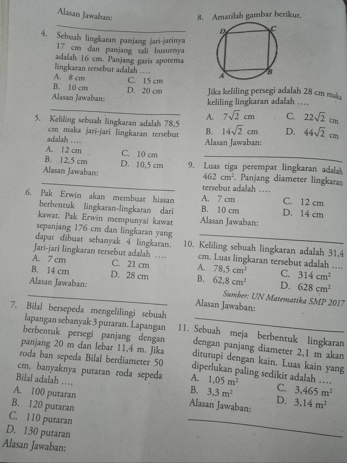 Alasan Jawaban: 8. Amatilah gambar berikut.
_
4. Sebuah lingkaran panjang jari-jarinya
17 cm dan panjang tali busurnya
adalah 16 cm. Panjang garis apotema
lingkaran tersebut adalah …
A. 8 cm C. 15 cm
B. 10 cm D. 20 cm Jika keliling persegi adalah 28 cm maka
Alasan Jawaban:
_
keliling lingkaran adalah …
A. 7sqrt(2)cm C. 22sqrt(2)cm
5. Keliling sebuah lingkaran adalah 78,5
cm maka jari-jari lingkaran tersebut
B. 14sqrt(2)cm D. 44sqrt(2)cm
adalah … Alasan Jawaban:
A. 12 cm C. 10 cm_
B. 12,5 cm D. 10,5 cm 9. Luas tiga perempat lingkaran adalah
_Alasan Jawaban: . Panjang diameter lingkaran
462cm^2
tersebut adalah …
6. Pak Erwin akan membuat hiasan A. 7 cm
C. 12 cm
berbentuk lingkaran-lingkaran dari B. 10 cm D. 14 cm
kawat. Pak Erwin mempunyai kawat
Alasan Jawaban:
sepanjang 176 cm dan lingkaran yang_
dapat dibuat sebanyak 4 lingkaran. 10. Keliling sebuah lingkaran adalah 31,4
Jari-jari lingkaran tersebut adalah … cm. Luas lingkaran tersebut adalah …...
A. 7 cm C. 21 cm 78,5cm^2 C. 314cm^2
A.
B. 14 cm D. 28 cm D. 628cm^2
B. 62,8cm^2
_Alasan Jawaban: Sumber: UN Matematika SMP 2017
Alasan Jawaban:
7. Bilal bersepeda mengelilingi sebuah
lapangan sebanyak 3 putaran. Lapangan 11. Sebuah meja berbentuk lingkaran
berbentuk persegi panjang dengan
panjang 20 m dan lebar 11,4 m. Jika
dengan panjang diameter 2,1 m akan
roda ban sepeda Bilal berdiameter 50
ditutupi dengan kain. Luas kain yang
cm, banyaknya putaran roda sepeda 1,05m^2
diperlukan paling sedikit adalah …
Bilal adalah …
A.
C.
A. 100 putaran
B. 3,3m^2 3,465m^2
D. 3,14m^2
B. 120 putaran
Alasan Jawaban:
C. 110 putaran
D. 130 putaran
_
Alasan Jawaban: