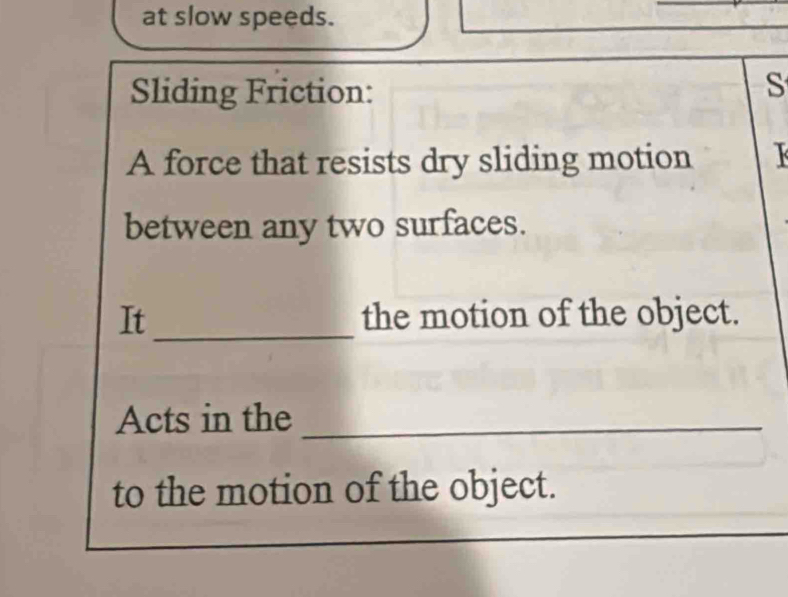 at slow speeds. 
Sliding Friction: 
S 
A force that resists dry sliding motion 
between any two surfaces. 
_ 
It the motion of the object. 
Acts in the_ 
to the motion of the object.