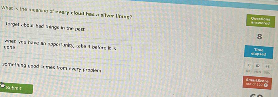 What is the meaning of every cloud has a silver lining?
forget about bad things in the past
when you have an opportunity, take it before it is
gone
something good comes from every problem 
Submit